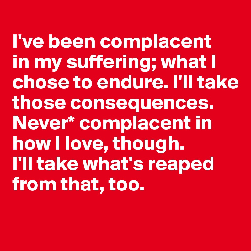 
I've been complacent 
in my suffering; what I chose to endure. I'll take those consequences. Never* complacent in how I love, though. 
I'll take what's reaped from that, too.
