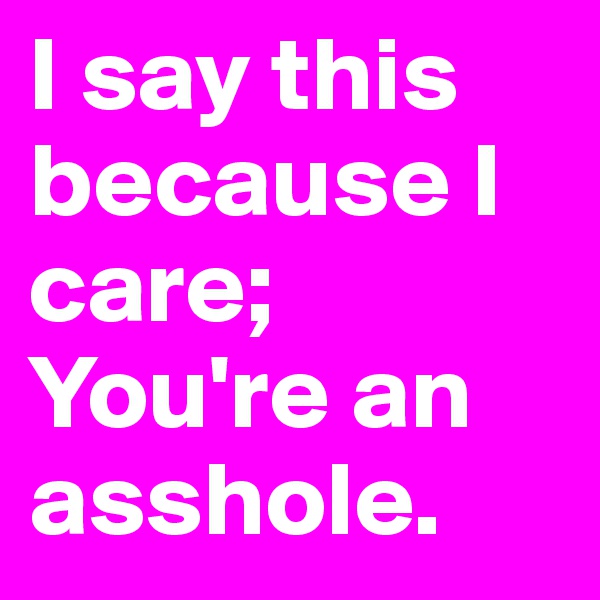 I say this because I care;
You're an asshole. 