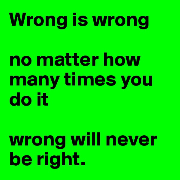 Wrong is wrong

no matter how many times you do it 

wrong will never be right.