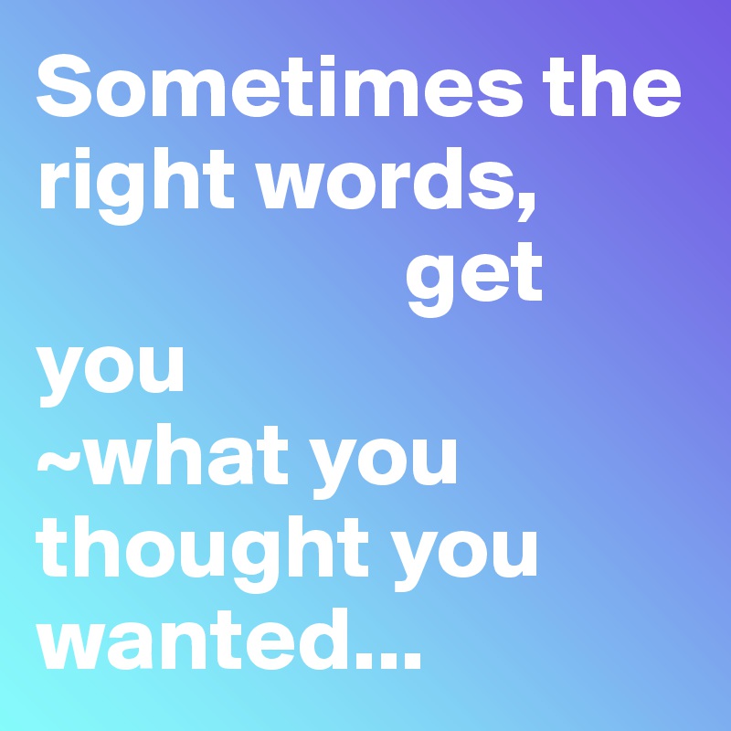 Sometimes the right words, 
                    get you 
~what you thought you wanted...