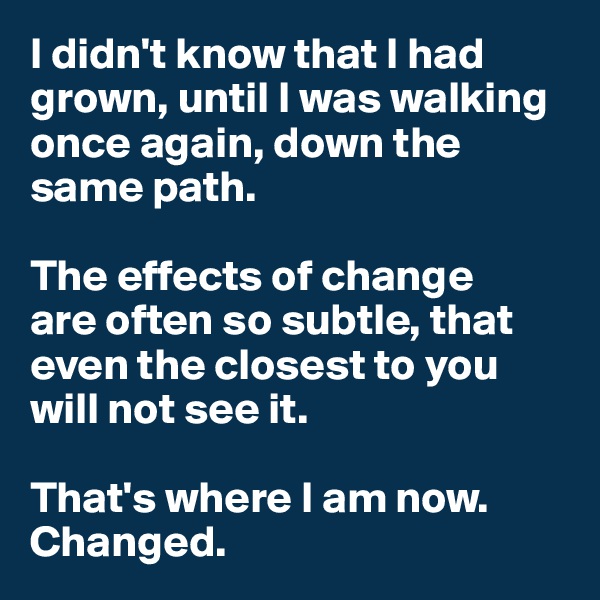 I didn't know that I had grown, until I was walking once again, down the same path. 

The effects of change
are often so subtle, that even the closest to you will not see it. 

That's where I am now. 
Changed. 