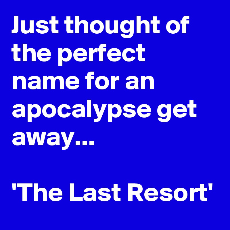 Just thought of the perfect name for an apocalypse get away...

'The Last Resort'
