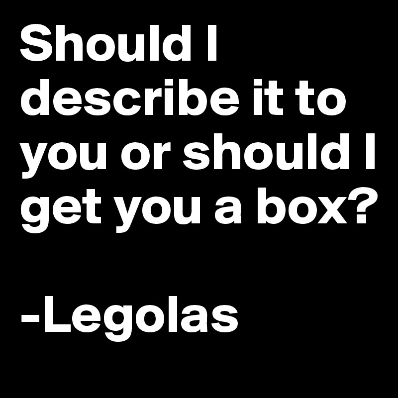 Should I describe it to you or should I get you a box?

-Legolas 