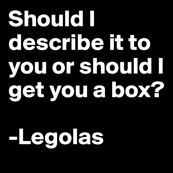 Should I describe it to you or should I get you a box?

-Legolas 