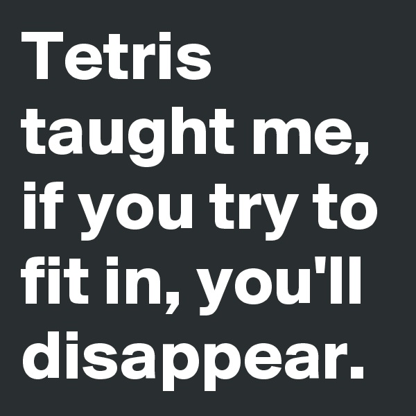 Tetris taught me, if you try to fit in, you'll disappear.