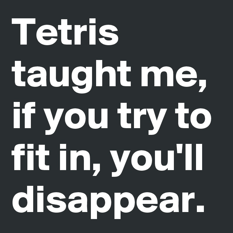 Tetris taught me, if you try to fit in, you'll disappear.