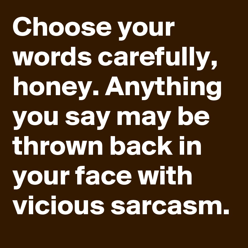 Choose your words carefully, honey. Anything you say may be thrown back in your face with vicious sarcasm.