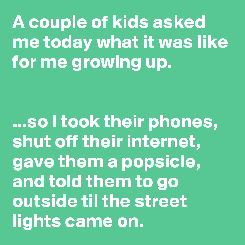 A couple of kids asked me today what it was like for me growing up.


...so I took their phones, shut off their internet, gave them a popsicle, and told them to go outside til the street lights came on.