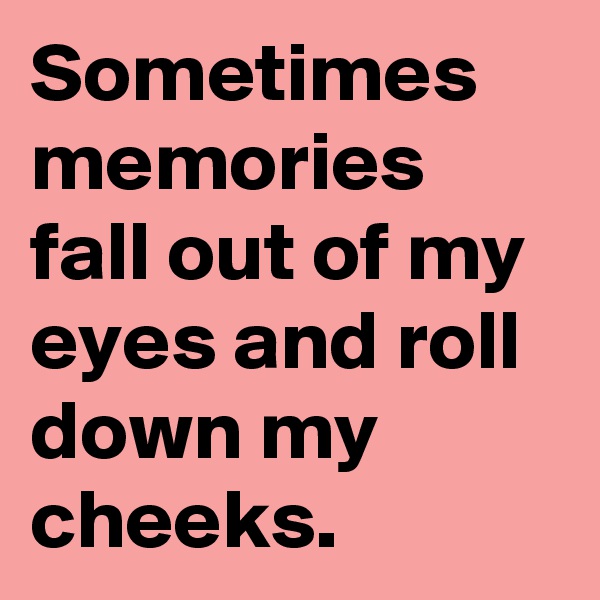 Sometimes memories fall out of my eyes and roll down my cheeks.