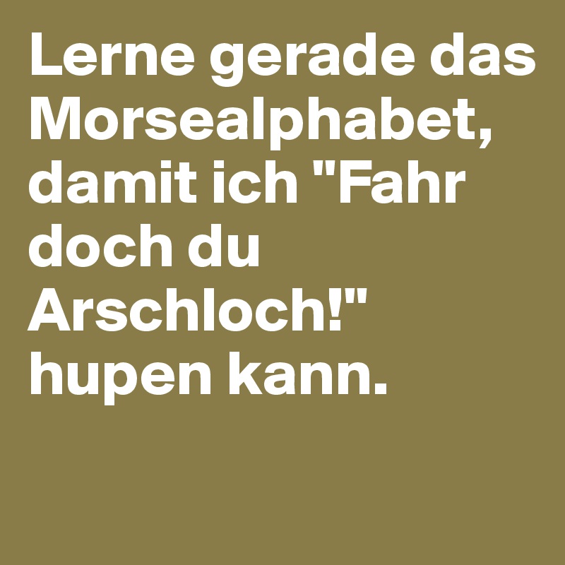 Lerne gerade das Morsealphabet, 
damit ich "Fahr doch du Arschloch!" hupen kann.

