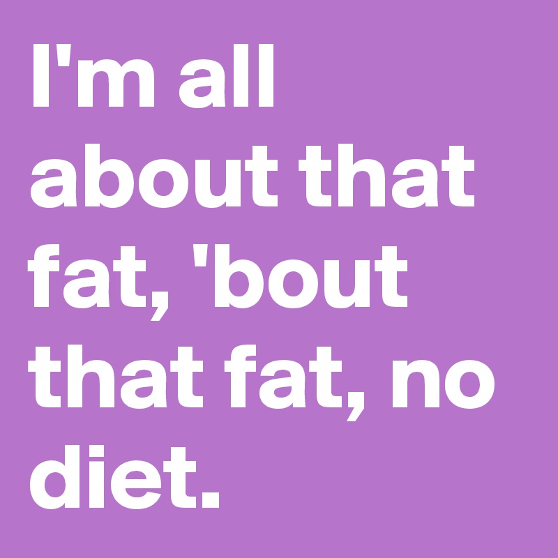 I'm all about that fat, 'bout that fat, no diet. 