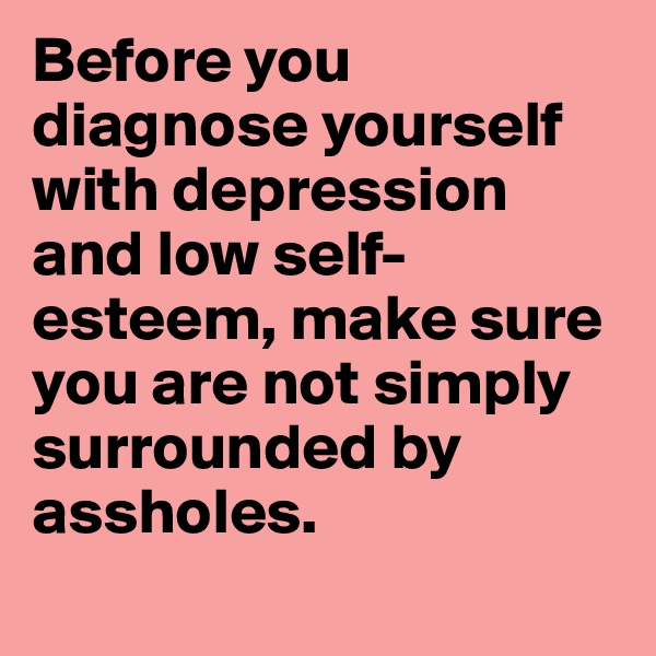 Before you diagnose yourself with depression and low self-esteem, make sure you are not simply surrounded by assholes.
