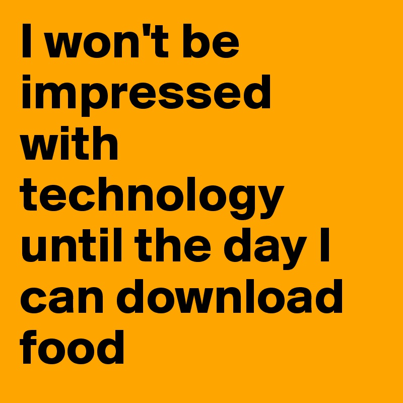 I won't be impressed with technology until the day I can download food 
