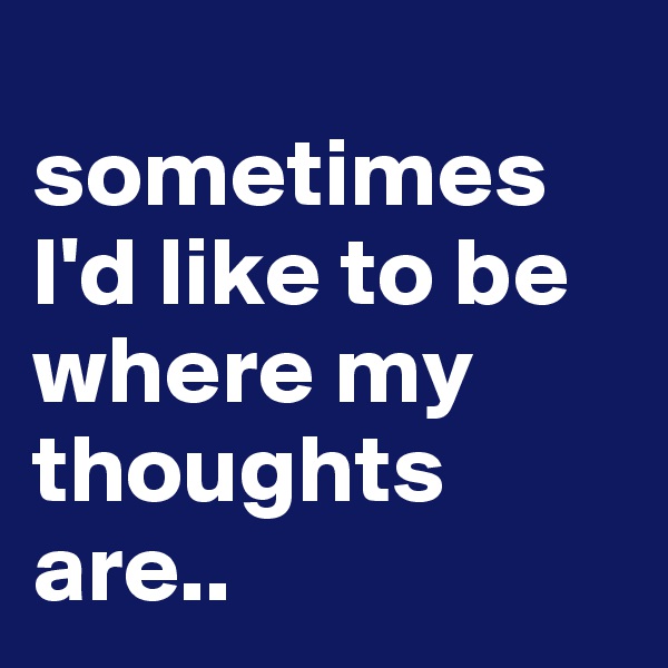 
sometimes I'd like to be where my thoughts are..