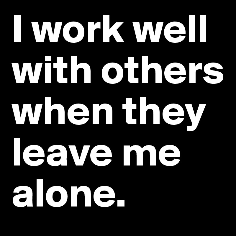 I work well with others when they leave me alone.
