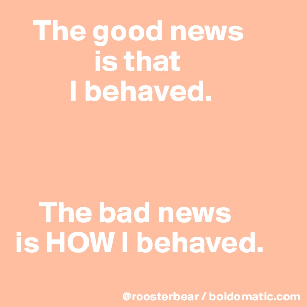   The good news 
             is that
         I behaved.



    The bad news 
is HOW I behaved.
