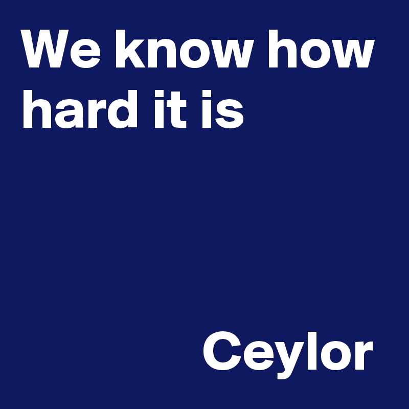 We know how hard it is 
                                                                                                                Ceylor 