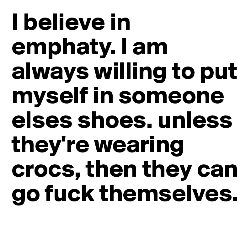 I believe in emphaty. I am always willing to put myself in someone elses shoes. unless they're wearing crocs, then they can go fuck themselves. 

