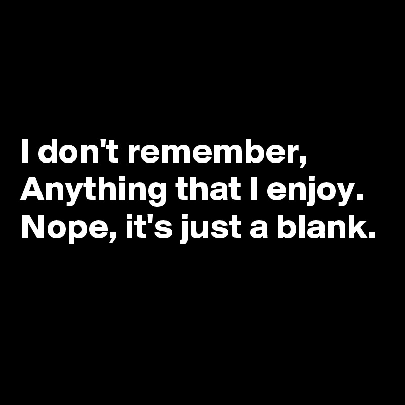 


I don't remember,
Anything that I enjoy.
Nope, it's just a blank.


