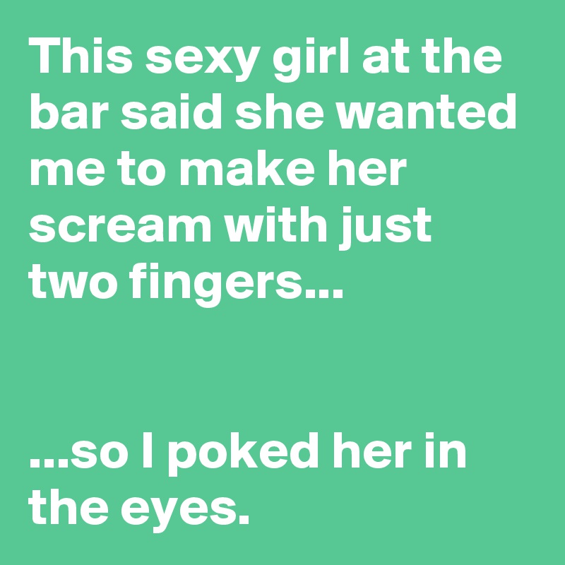 This sexy girl at the bar said she wanted me to make her scream with just two fingers...


...so I poked her in the eyes.