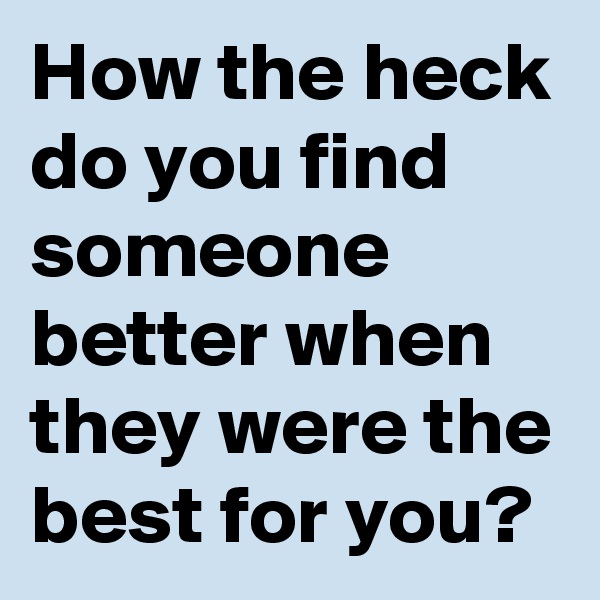 How the heck do you find someone better when they were the best for you? 
