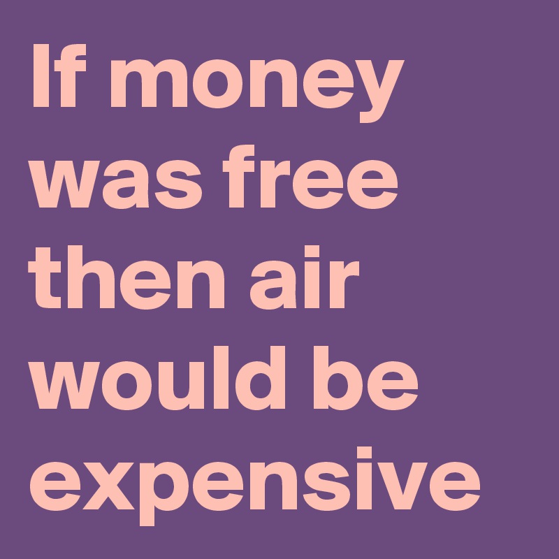 If money was free then air would be expensive 