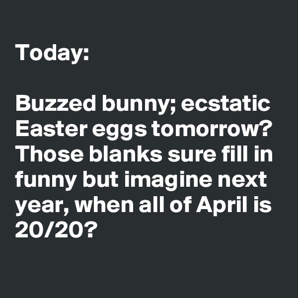 
Today: 

Buzzed bunny; ecstatic Easter eggs tomorrow? Those blanks sure fill in funny but imagine next year, when all of April is  20/20?
