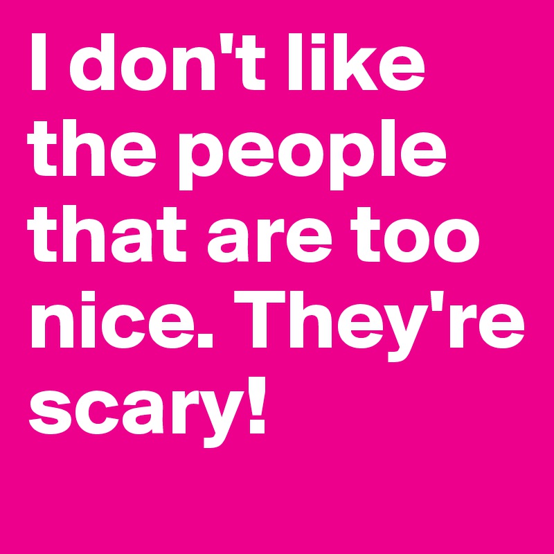 I don't like the people that are too nice. They're scary!