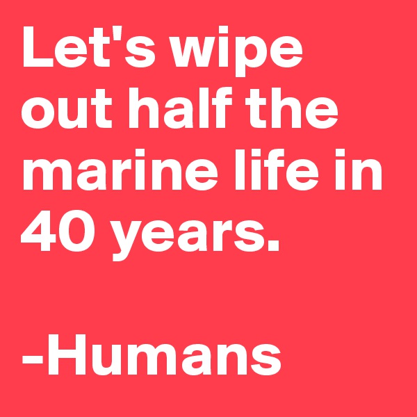 Let's wipe out half the marine life in 40 years.

-Humans
