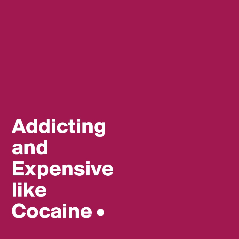 




Addicting
and
Expensive
like
Cocaine •