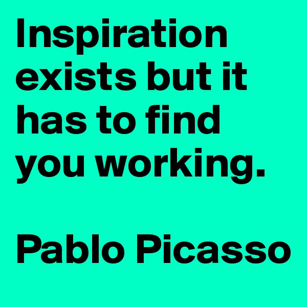Inspiration exists but it has to find you working. 

Pablo Picasso