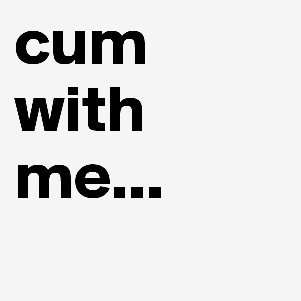 cum with me...
