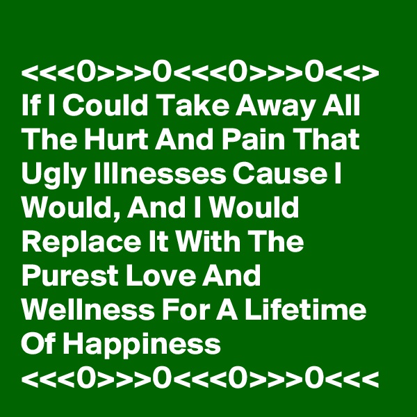 
<<<0>>>0<<<0>>>0<<>
If I Could Take Away All The Hurt And Pain That Ugly Illnesses Cause I Would, And I Would Replace It With The Purest Love And Wellness For A Lifetime Of Happiness
<<<0>>>0<<<0>>>0<<<