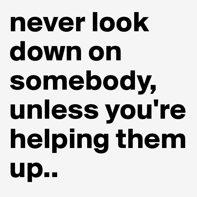 never look down on somebody, unless you're helping them up..