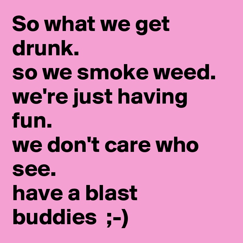 So what we get drunk.
so we smoke weed.
we're just having fun.
we don't care who see.
have a blast buddies  ;-)