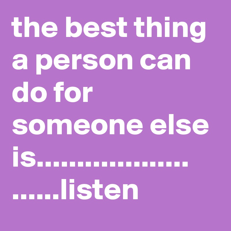 the best thing a person can do for someone else is................... ......listen