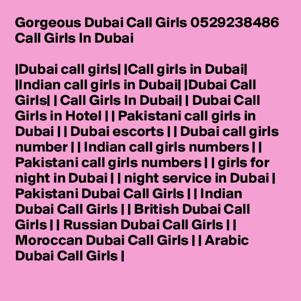 Gorgeous Dubai Call Girls 0529238486 Call Girls In Dubai

|Dubai call girls| |Call girls in Dubai| |Indian call girls in Dubai| |Dubai Call Girls| | Call Girls In Dubai| | Dubai Call Girls in Hotel | | Pakistani call girls in Dubai | | Dubai escorts | | Dubai call girls number | | Indian call girls numbers | | Pakistani call girls numbers | | girls for night in Dubai | | night service in Dubai | Pakistani Dubai Call Girls | | Indian Dubai Call Girls | | British Dubai Call Girls | | Russian Dubai Call Girls | | Moroccan Dubai Call Girls | | Arabic Dubai Call Girls | 