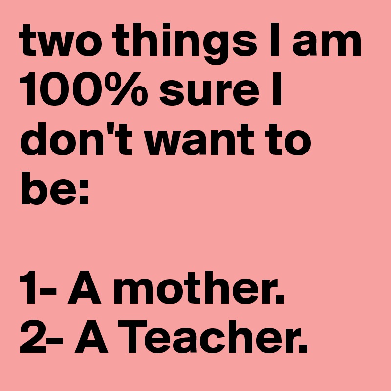two things I am 100% sure I don't want to be:

1- A mother.
2- A Teacher.
