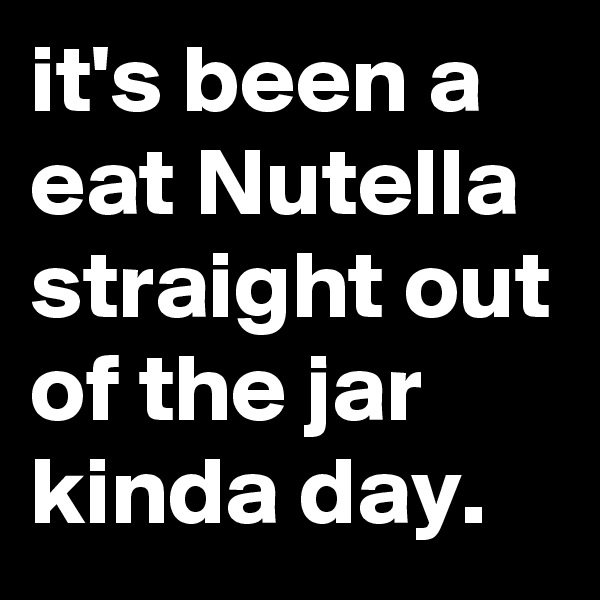 it's been a eat Nutella straight out of the jar kinda day.