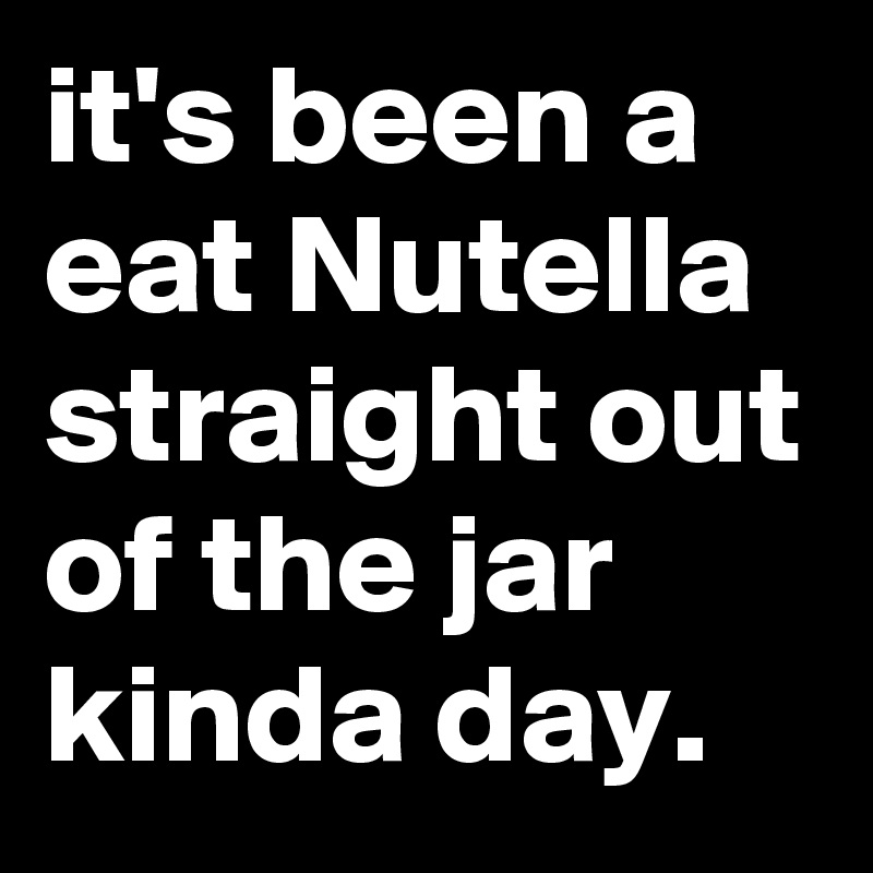 it's been a eat Nutella straight out of the jar kinda day.
