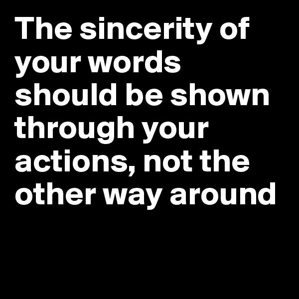 The sincerity of your words should be shown through your actions, not the other way around


