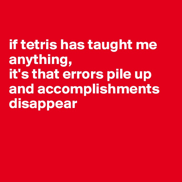 

if tetris has taught me anything, 
it's that errors pile up and accomplishments disappear




