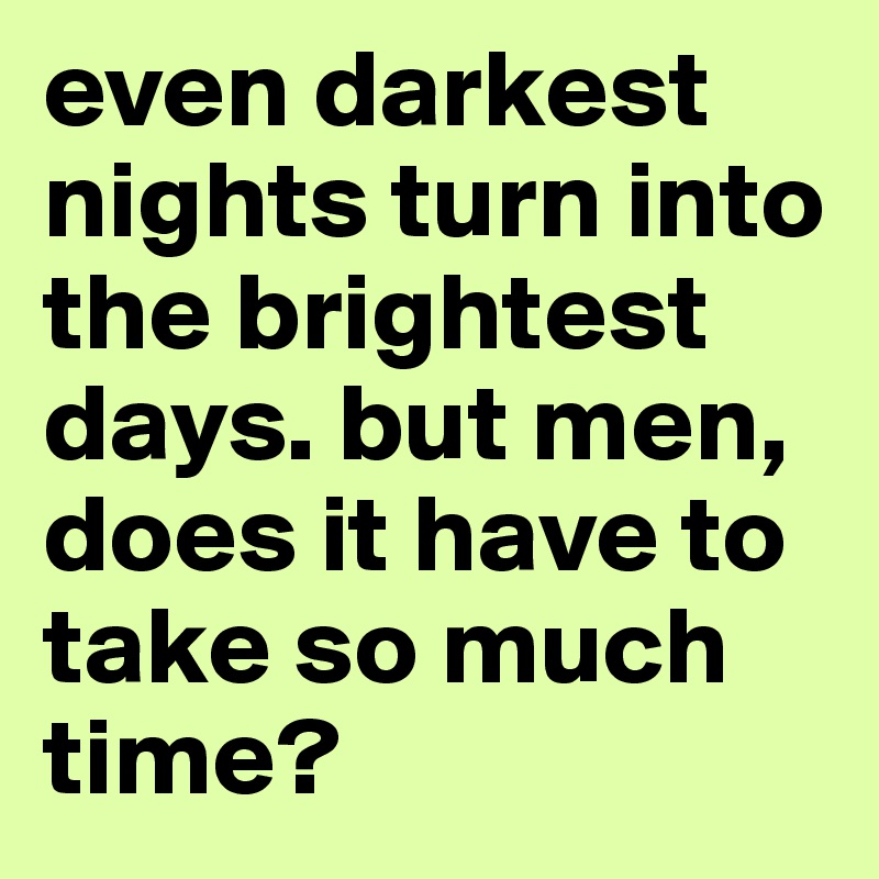 even darkest nights turn into the brightest days. but men, does it have to take so much time?