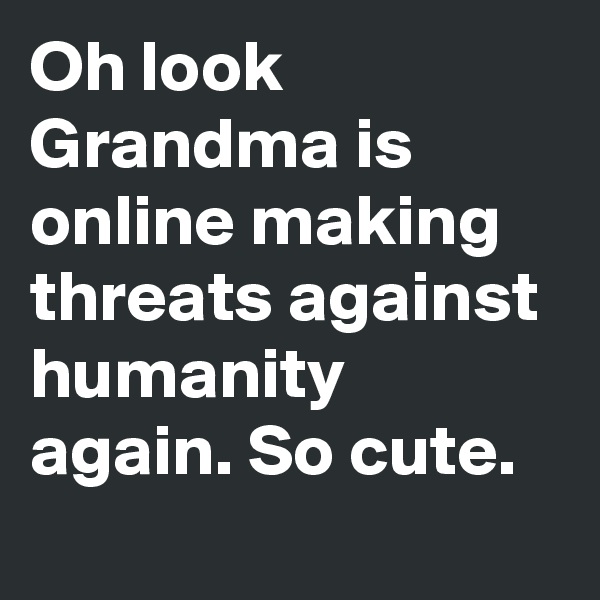 Oh look Grandma is online making threats against humanity again. So cute. 
