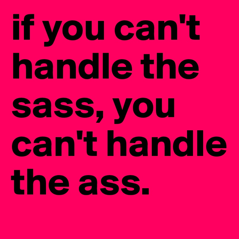 if you can't handle the sass, you can't handle the ass.