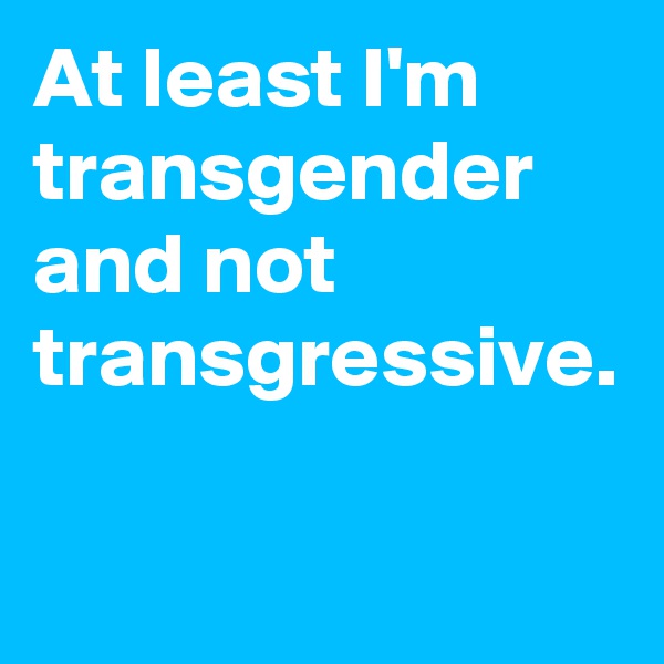 At least I'm transgender and not transgressive.