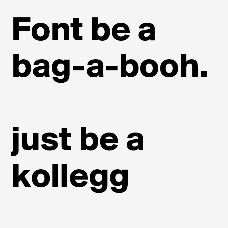 Font be a bag-a-booh.

just be a kollegg