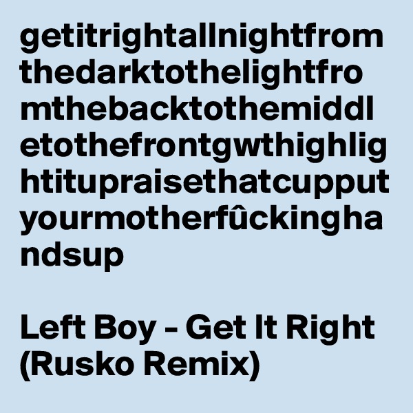 getitrightallnightfromthedarktothelightfromthebacktothemiddletothefrontgwthighlightitupraisethatcupputyourmotherfûckinghandsup

Left Boy - Get It Right (Rusko Remix)