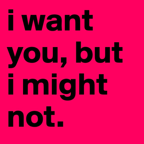 i want you, but i might not. 