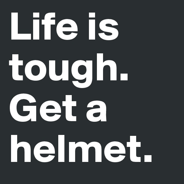 Life is tough.
Get a helmet.